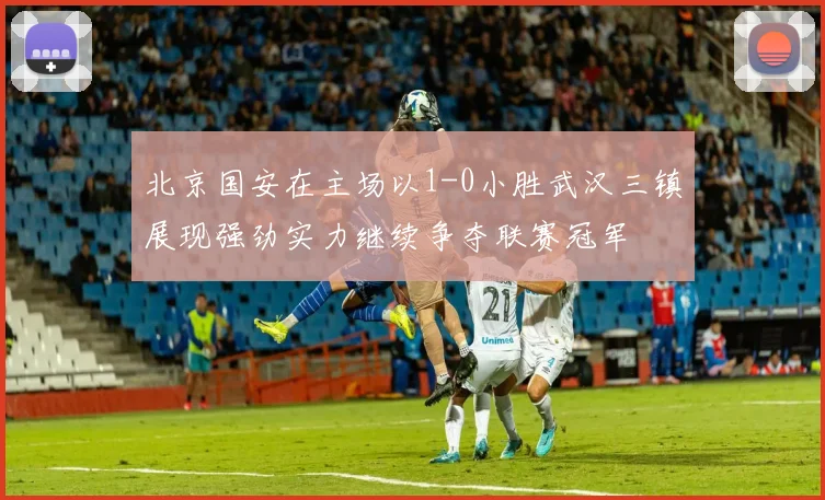 北京国安在主场以1-0小胜武汉三镇展现强劲实力继续争夺联赛冠军