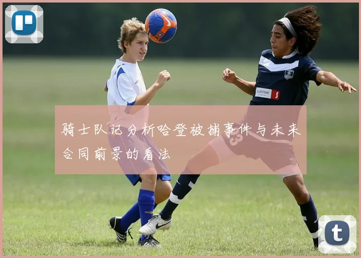 骑士队记分析哈登被捕事件与未来合同前景的看法
