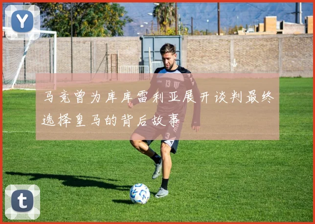 马竞曾为库库雷利亚展开谈判最终选择皇马的背后故事