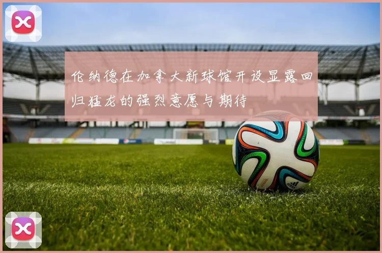 伦纳德在加拿大新球馆开设显露回归猛龙的强烈意愿与期待