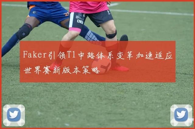 Faker引领T1中路体系变革加速适应世界赛新版本策略