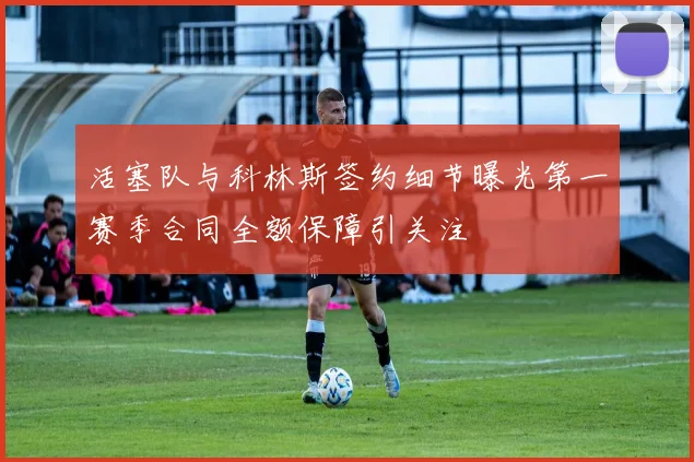 活塞队与科林斯签约细节曝光第一赛季合同全额保障引关注