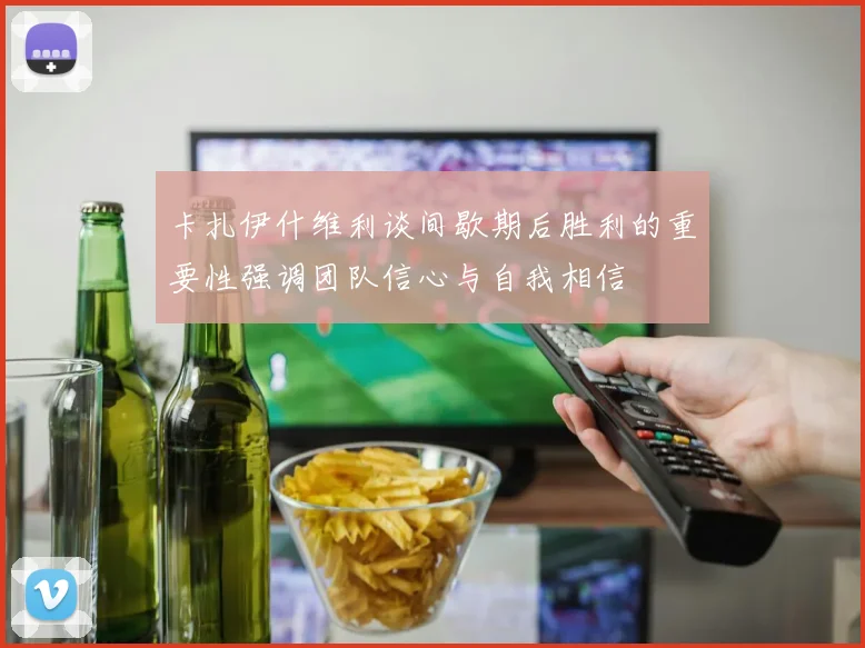 卡扎伊什维利谈间歇期后胜利的重要性强调团队信心与自我相信
