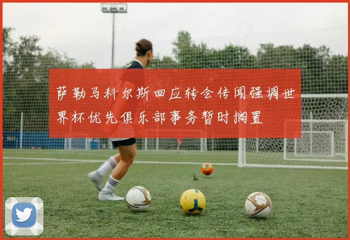 萨勒马科尔斯回应转会传闻强调世界杯优先俱乐部事务暂时搁置