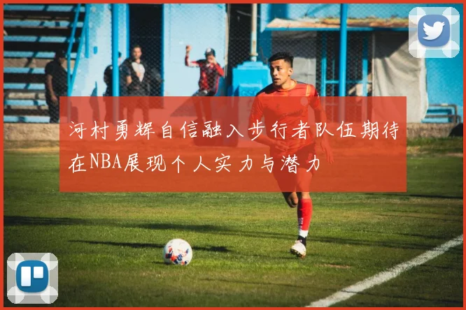 河村勇辉自信融入步行者队伍期待在NBA展现个人实力与潜力