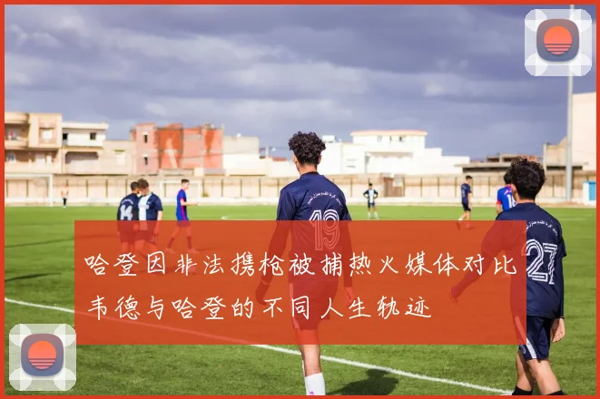 哈登因非法携枪被捕热火媒体对比韦德与哈登的不同人生轨迹