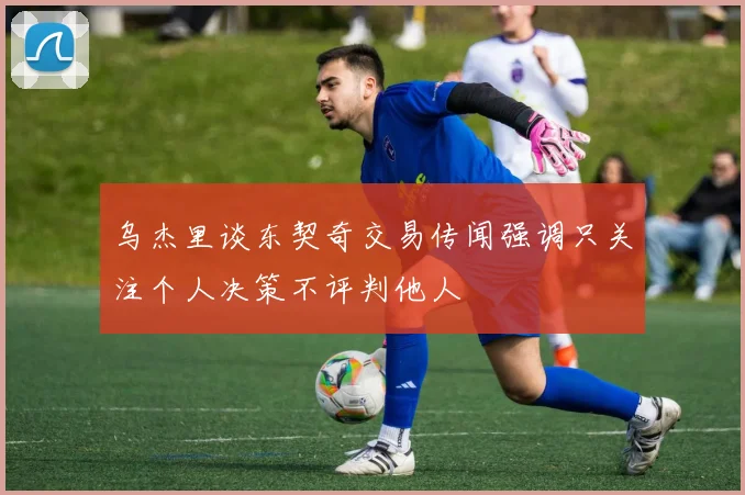 乌杰里谈东契奇交易传闻强调只关注个人决策不评判他人
