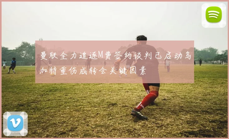 曼联全力追逐M费签约谈判已启动乌加特重伤成转会关键因素