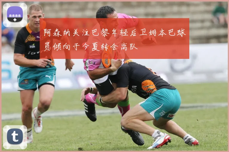 阿森纳关注巴黎年轻后卫姆本巴球员倾向于今夏转会离队