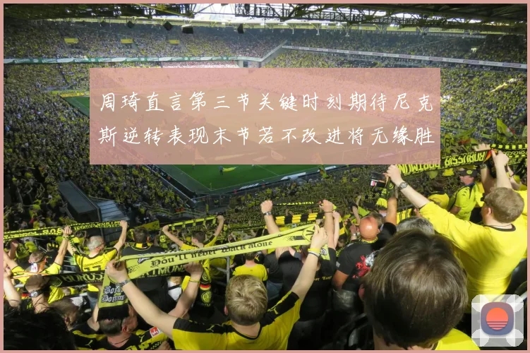 周琦直言第三节关键时刻期待尼克斯逆转表现末节若不改进将无缘胜利
